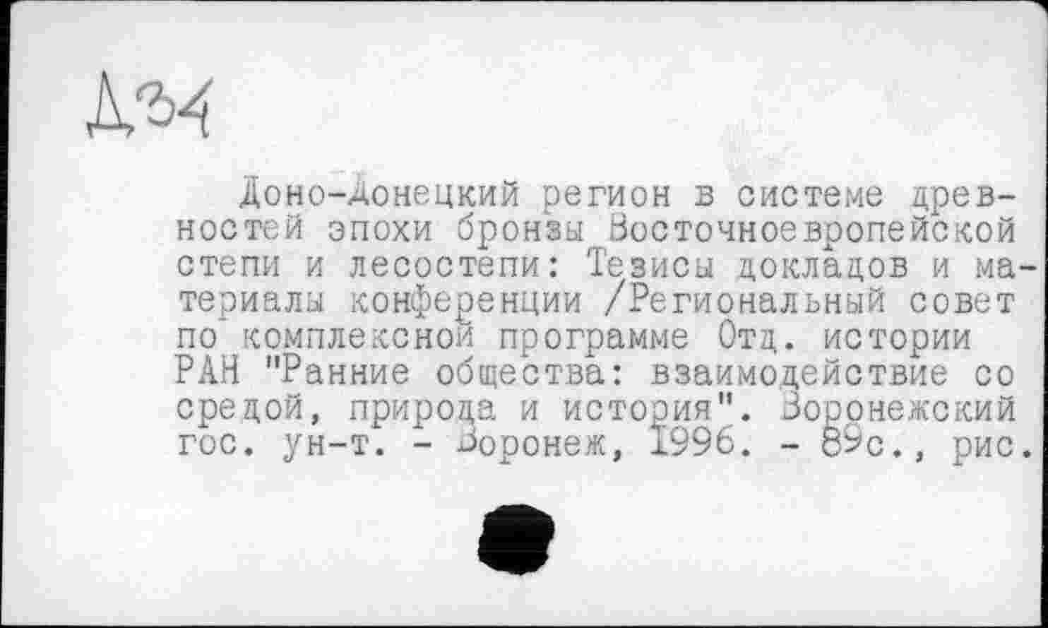 ﻿№4
Доно-донецкий регион в системе древностей эпохи бронзы Восточноевропейской степи и лесостепи: Тезисы докладов и ма териалы конференции /Региональный совет по" комплексной программе Отд. истории РАН "Ранние общества: взаимодействие со средой, природа и история". Воронежский гос. ун-т. - Воронеж, 1996. - 89с., рис